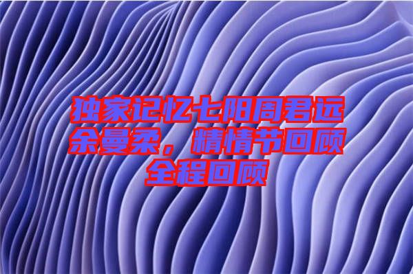 獨家記憶七陽周君遠(yuǎn)余曼柔，精情節(jié)回顧全程回顧