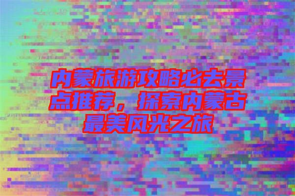 內(nèi)蒙旅游攻略必去景點推薦，探索內(nèi)蒙古最美風光之旅