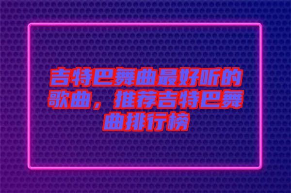 吉特巴舞曲最好聽的歌曲，推薦吉特巴舞曲排行榜