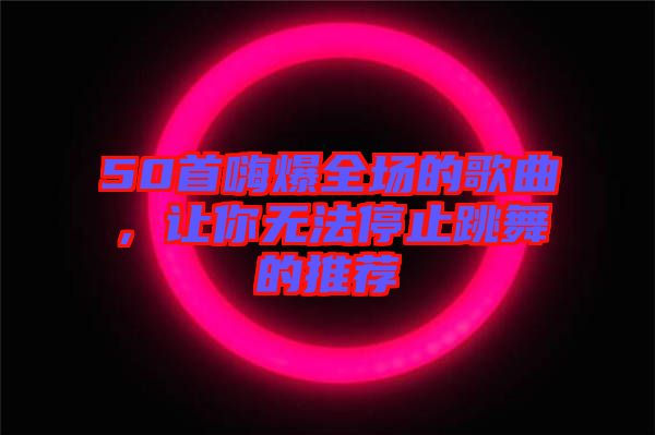 50首嗨爆全場(chǎng)的歌曲，讓你無(wú)法停止跳舞的推薦