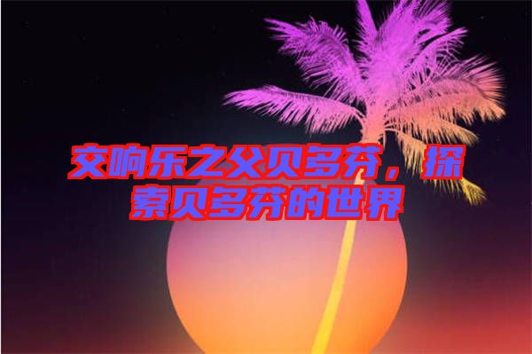 交響樂之父貝多芬，探索貝多芬的世界