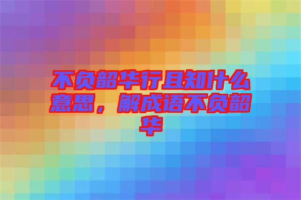 不負韶華行且知什么意思，解成語不負韶華