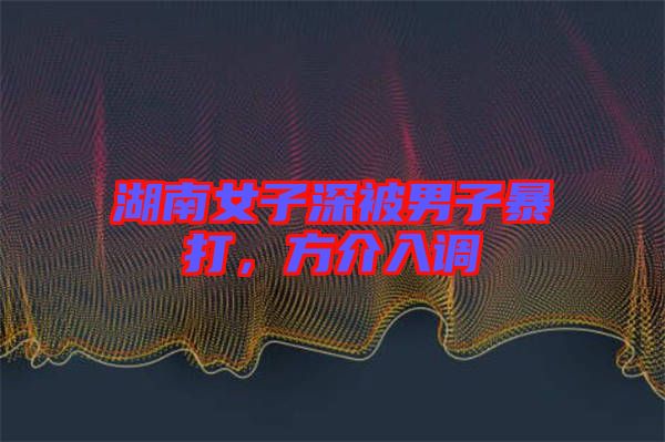湖南女子深被男子暴打，方介入調(diào)