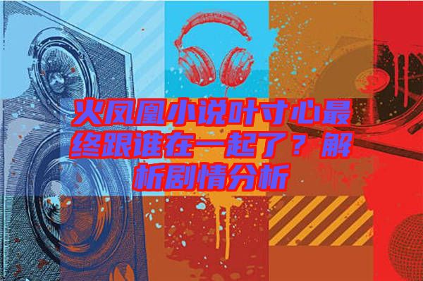 火鳳凰小說葉寸心最終跟誰在一起了？解析劇情分析