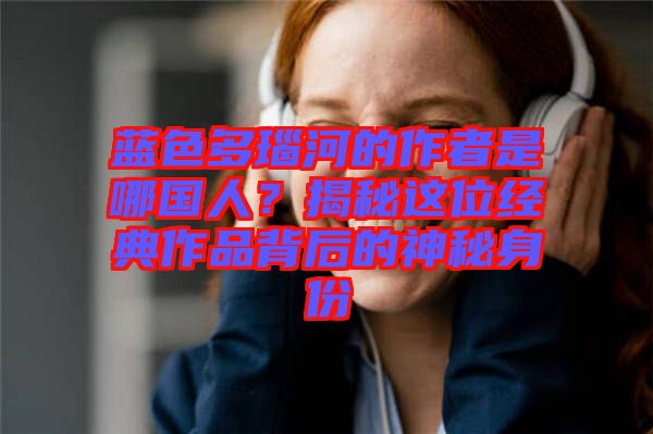 藍(lán)色多瑙河的作者是哪國(guó)人？揭秘這位經(jīng)典作品背后的神秘身份