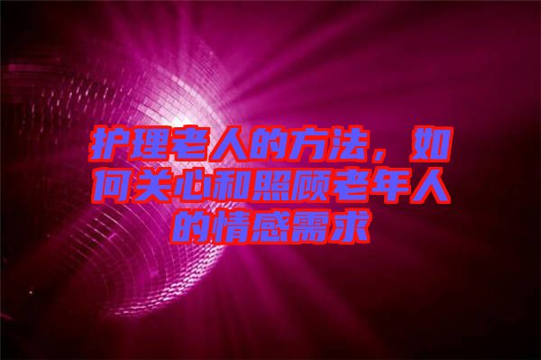 護理老人的方法，如何關心和照顧老年人的情感需求