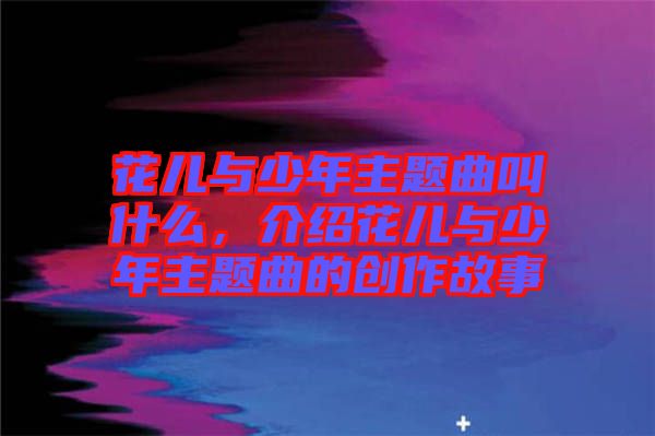 花兒與少年主題曲叫什么，介紹花兒與少年主題曲的創(chuàng)作故事