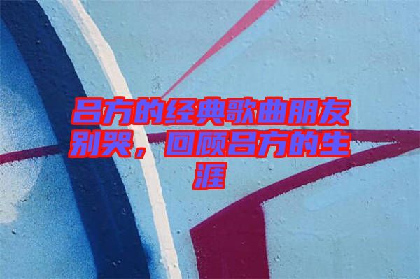 呂方的經(jīng)典歌曲朋友別哭，回顧呂方的生涯