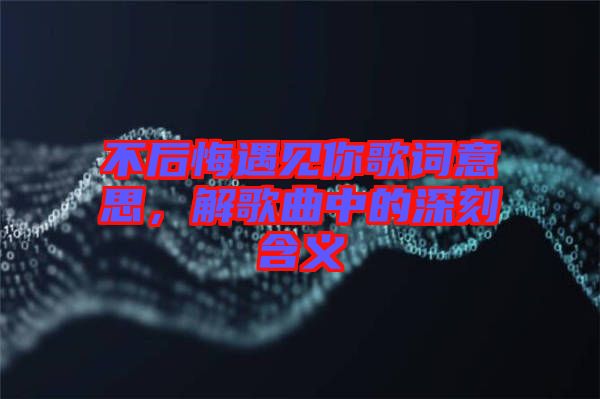 不后悔遇見你歌詞意思，解歌曲中的深刻含義