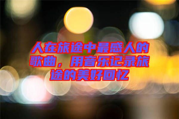 人在旅途中最感人的歌曲，用音樂記錄旅途的美好回憶