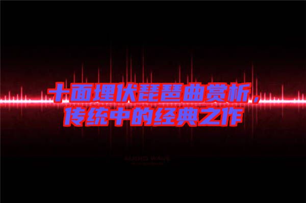 十面埋伏琵琶曲賞析，傳統(tǒng)中的經(jīng)典之作