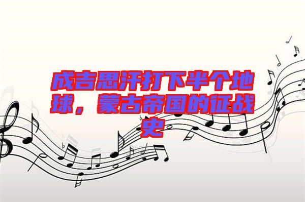 成吉思汗打下半個(gè)地球，蒙古帝國(guó)的征戰(zhàn)史