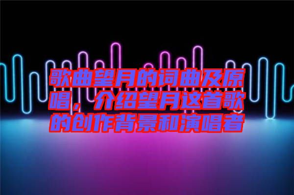 歌曲望月的詞曲及原唱，介紹望月這首歌的創(chuàng)作背景和演唱者