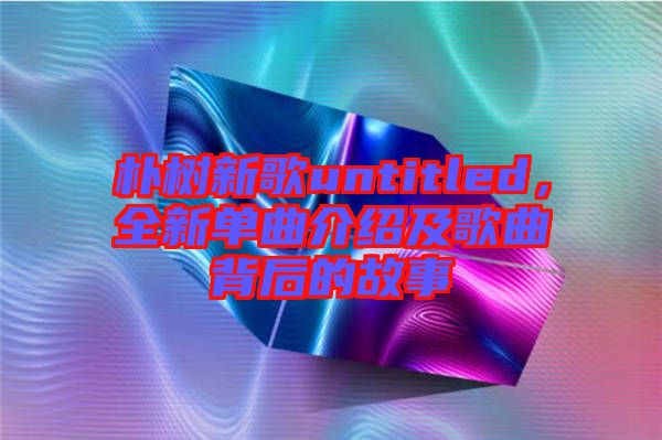 樸樹新歌untitled，全新單曲介紹及歌曲背后的故事