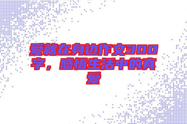 愛就在身邊作文300字，感悟生活中的真愛