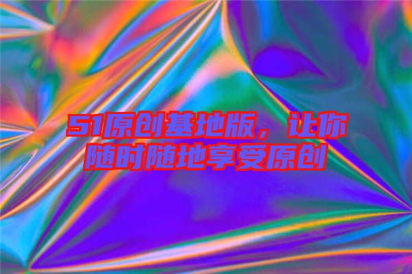 51原創(chuàng)基地版，讓你隨時隨地享受原創(chuàng)