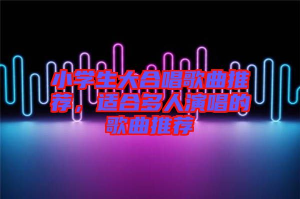 小學(xué)生大合唱歌曲推薦，適合多人演唱的歌曲推薦