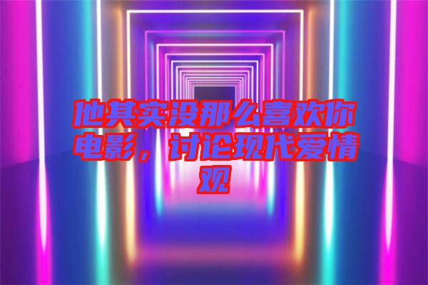 他其實(shí)沒那么喜歡你電影，討論現(xiàn)代愛情觀
