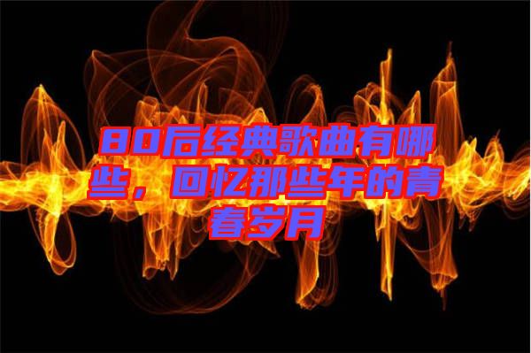 80后經(jīng)典歌曲有哪些，回憶那些年的青春歲月