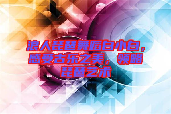 浪人琵琶舞蹈白小白，感受古樂之美，領(lǐng)略琵琶藝術(shù)
