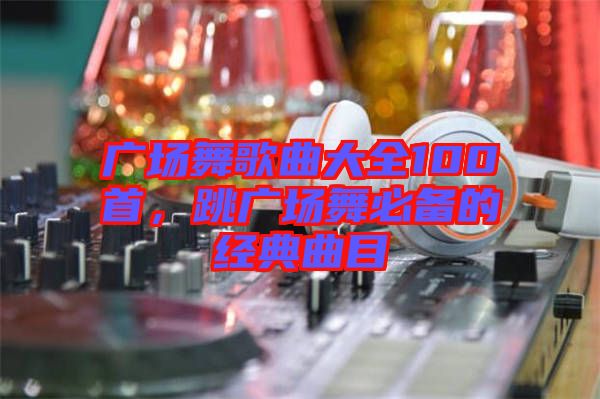 廣場舞歌曲大全100首，跳廣場舞必備的經(jīng)典曲目