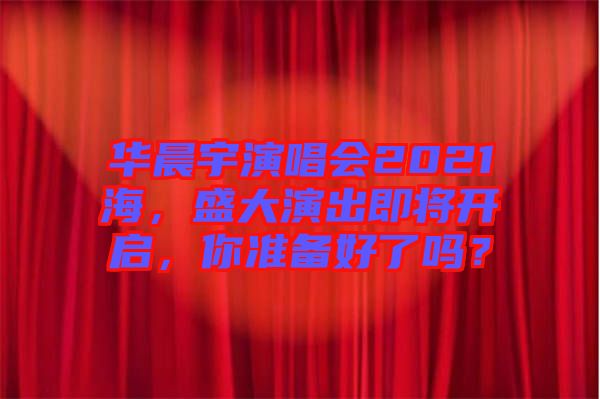華晨宇演唱會(huì)2021海，盛大演出即將開(kāi)啟，你準(zhǔn)備好了嗎？