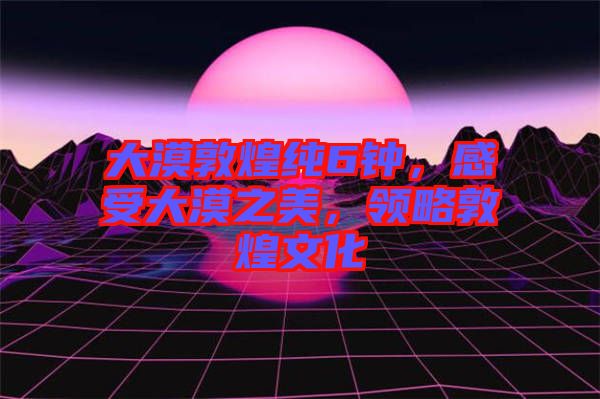 大漠敦煌純6鐘，感受大漠之美，領(lǐng)略敦煌文化