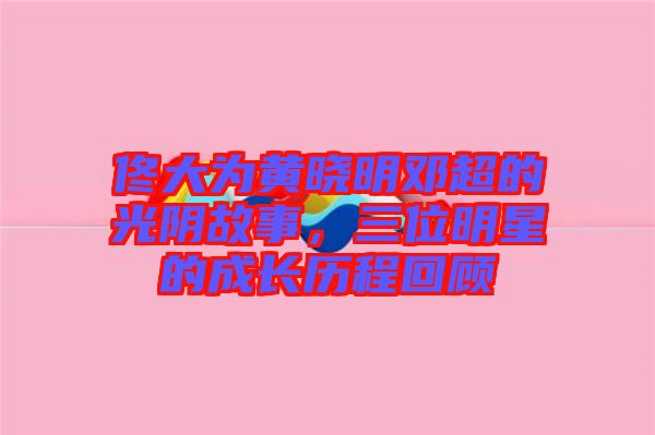 佟大為黃曉明鄧超的光陰故事，三位明星的成長歷程回顧