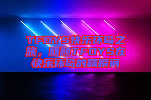 TFOYS快樂(lè)環(huán)島之旅，回顧TFOYS在快樂(lè)環(huán)島的精瞬間