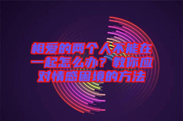 相愛的兩個人不能在一起怎么辦？教你應(yīng)對情感困境的方法