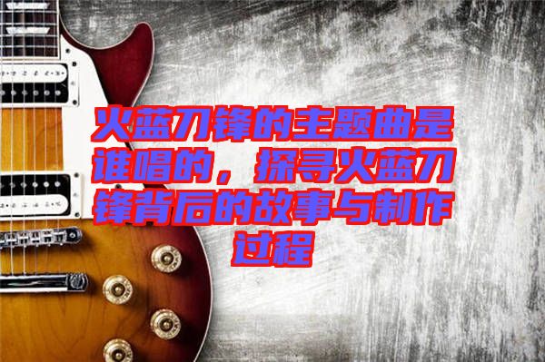 火藍(lán)刀鋒的主題曲是誰唱的，探尋火藍(lán)刀鋒背后的故事與制作過程