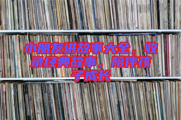 小朋友講故事大全，收錄經(jīng)典故事，陪伴孩子成長(zhǎng)