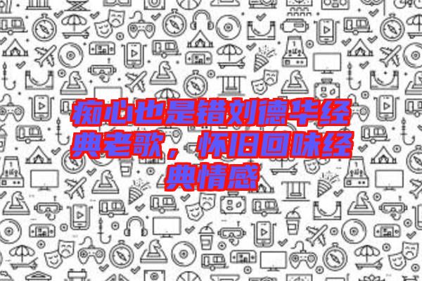 癡心也是錯劉德華經(jīng)典老歌，懷舊回味經(jīng)典情感