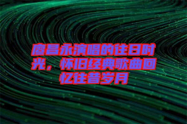 廖昌永演唱的往日時光，懷舊經(jīng)典歌曲回憶往昔歲月
