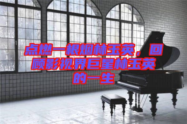 點燃一根煙林玉英，回顧影視界巨星林玉英的一生