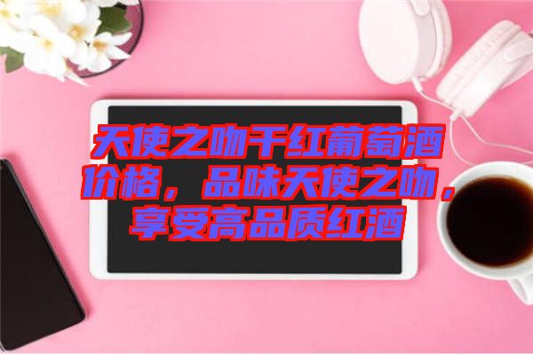 天使之吻干紅葡萄酒價(jià)格，品味天使之吻，享受高品質(zhì)紅酒