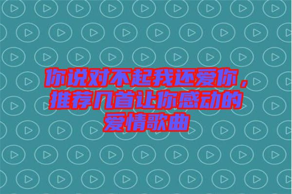 你說對不起我還愛你，推薦幾首讓你感動的愛情歌曲