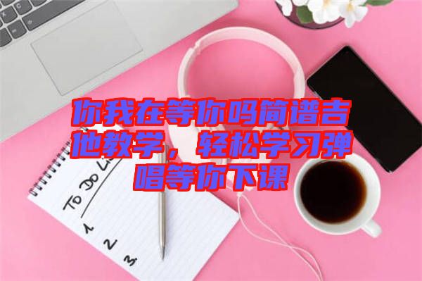 你我在等你嗎簡譜吉他教學(xué)，輕松學(xué)習(xí)彈唱等你下課