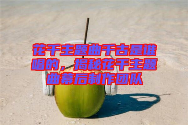花千主題曲千古是誰(shuí)唱的，揭秘花千主題曲幕后制作團(tuán)隊(duì)