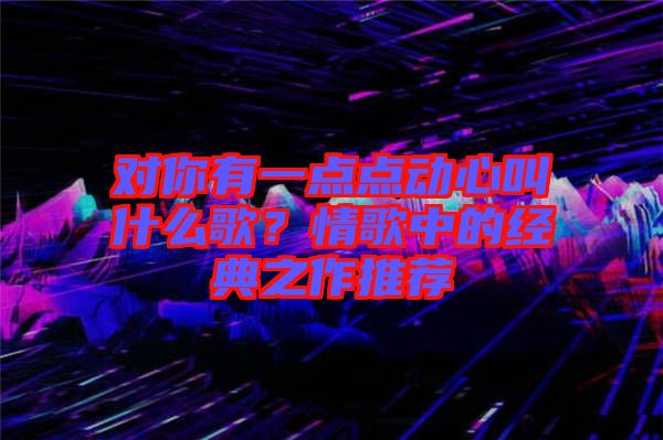 對你有一點點動心叫什么歌？情歌中的經(jīng)典之作推薦