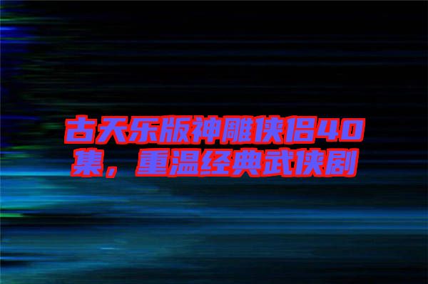 古天樂版神雕俠侶40集，重溫經典武俠劇