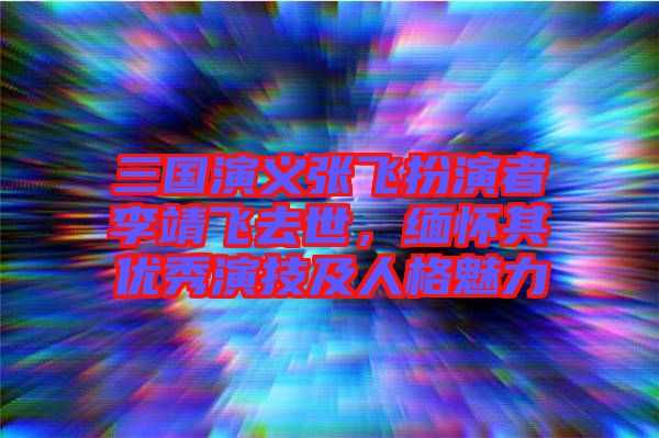 三國演義張飛扮演者李靖飛去世，緬懷其優(yōu)秀演技及人格魅力