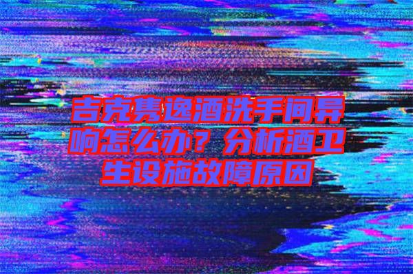 吉克雋逸酒洗手間異響怎么辦？分析酒衛(wèi)生設(shè)施故障原因