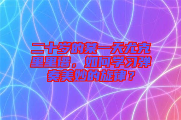 二十歲的某一天尤克里里譜，如何學習彈奏美妙的旋律？