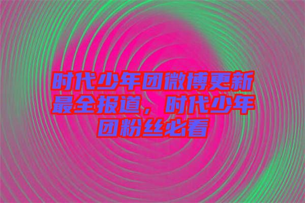 時(shí)代少年團(tuán)微博更新最全報(bào)道，時(shí)代少年團(tuán)粉絲必看