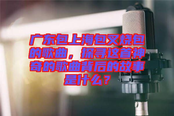 廣東包上海包叉燒包的歌曲，探尋這首神奇的歌曲背后的故事是什么？
