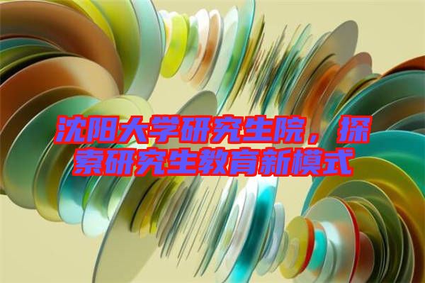 沈陽大學(xué)研究生院，探索研究生教育新模式