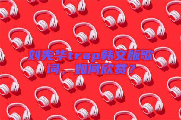 劉憲華trap韓文版歌詞，如何欣賞？