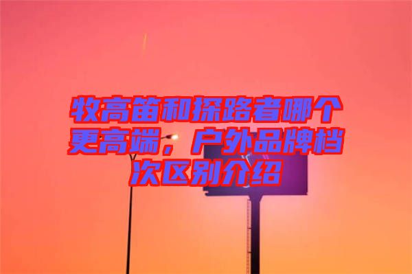 牧高笛和探路者哪個(gè)更高端，戶外品牌檔次區(qū)別介紹