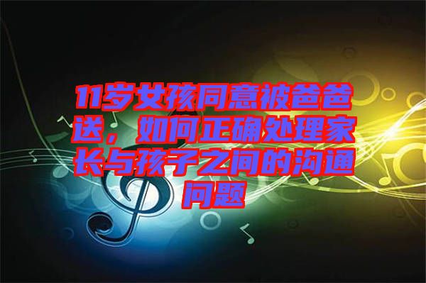 11歲女孩同意被爸爸送，如何正確處理家長與孩子之間的溝通問題